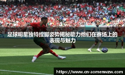 足球明星独特捏脚姿势揭秘助力他们在赛场上的表现与魅力
